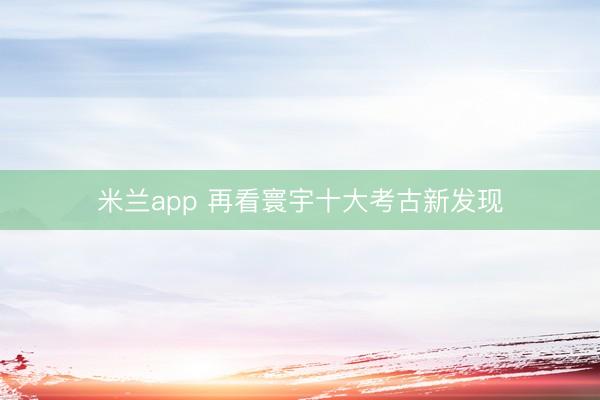 米兰app 再看寰宇十大考古新发现