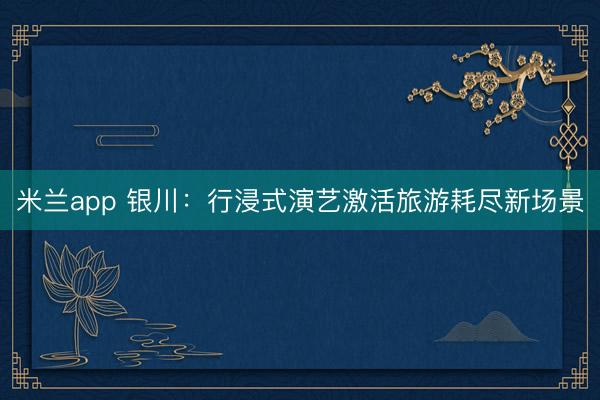 米兰app 银川：行浸式演艺激活旅游耗尽新场景