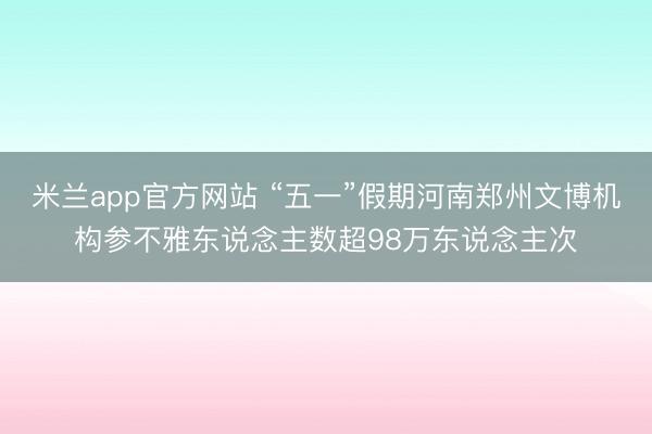 米兰app官方网站 “五一”假期河南郑州文博机构参不雅东说念主数超98万东说念主次