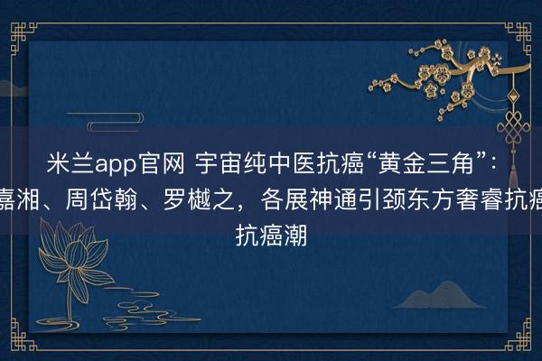 米兰app官网 宇宙纯中医抗癌“黄金三角”：刘嘉湘、周岱翰、罗樾之，各展神通引颈东方奢睿抗癌潮