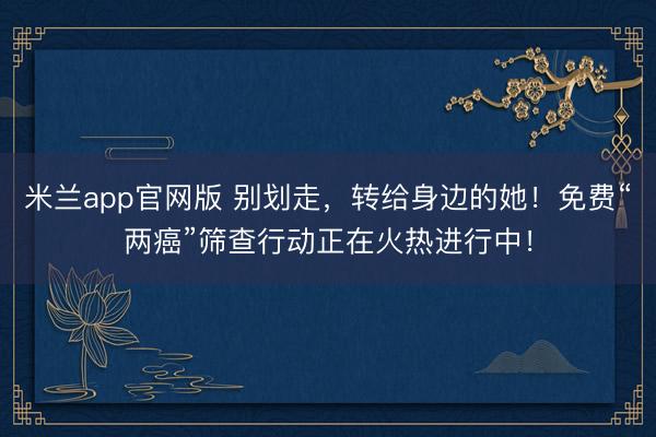 米兰app官网版 别划走，转给身边的她！免费“两癌”筛查行动正在火热进行中！