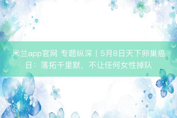 米兰app官网 专题纵深丨5月8日天下卵巢癌日：落拓千里默，不让任何女性掉队