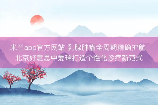 米兰app官方网站 乳腺肿瘤全周期精确护航 北京好意思中爱瑞打造个性化诊疗新范式