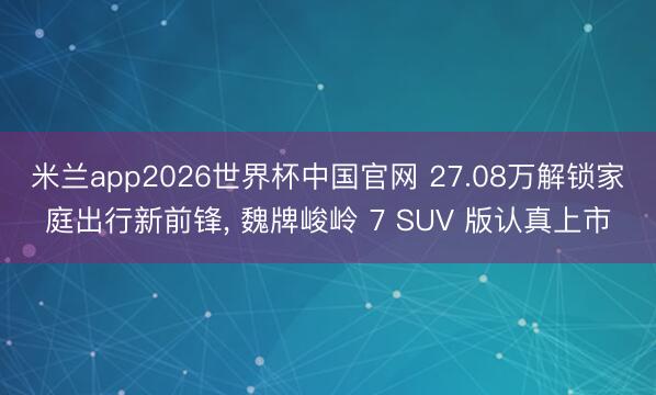 米兰app2026世界杯中国官网 27.08万解锁家庭出行新前锋, 魏牌峻岭 7 SUV 版认真上市