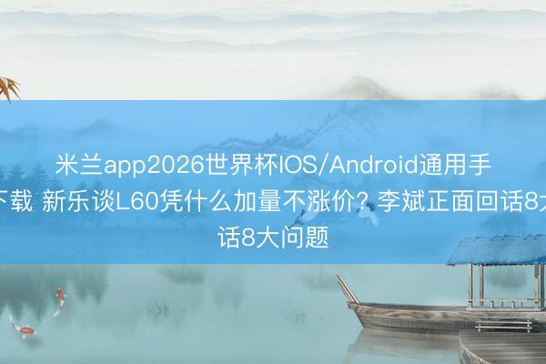 米兰app2026世界杯IOS/Android通用手机版下载 新乐谈L60凭什么加量不涨价? 李斌正面回话8大问题