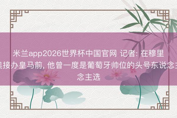 米兰app2026世界杯中国官网 记者: 在穆里尼奥接办皇马前, 他曾一度是葡萄牙帅位的头号东说念主选