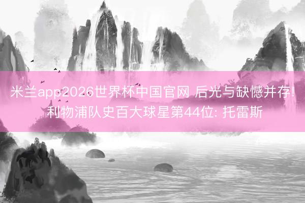 米兰app2026世界杯中国官网 后光与缺憾并存! 利物浦队史百大球星第44位: 托雷斯