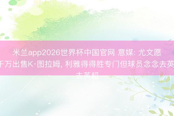 米兰app2026世界杯中国官网 意媒: 尤文愿5千万出售K·图拉姆, 利雅得得胜专门但球员念念去英超