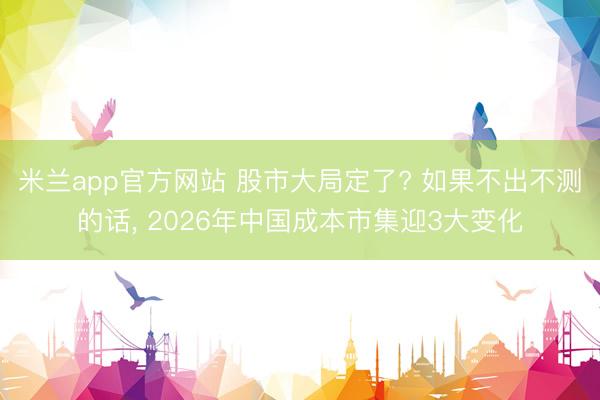 米兰app官方网站 股市大局定了? 如果不出不测的话, 2026年中国成本市集迎3大变化