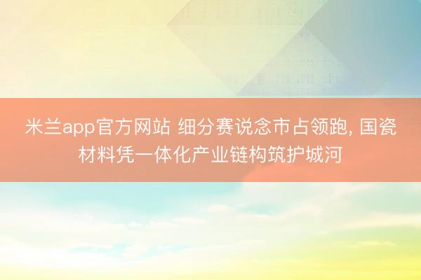 米兰app官方网站 细分赛说念市占领跑, 国瓷材料凭一体化产业链构筑护城河